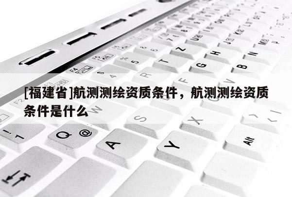 [福建省]航測(cè)測(cè)繪資質(zhì)條件，航測(cè)測(cè)繪資質(zhì)條件是什么