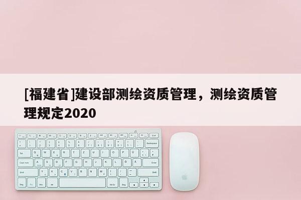 [福建省]建設(shè)部測繪資質(zhì)管理，測繪資質(zhì)管理規(guī)定2020