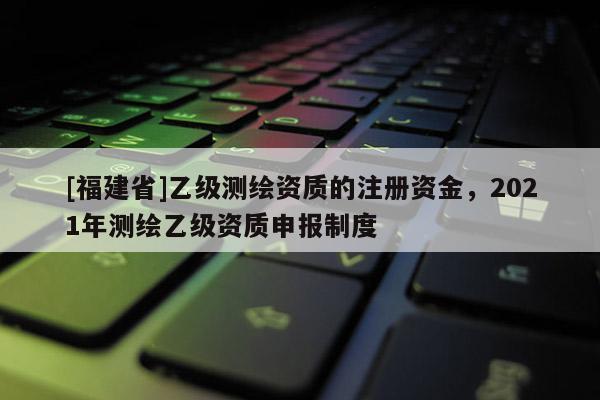 [福建省]乙級測繪資質(zhì)的注冊資金，2021年測繪乙級資質(zhì)申報制度