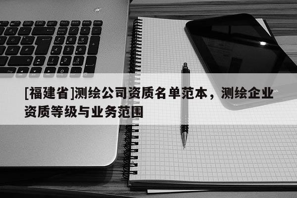 [福建省]測繪公司資質(zhì)名單范本，測繪企業(yè)資質(zhì)等級與業(yè)務(wù)范圍