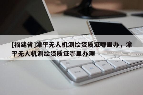 [福建省]漳平無人機測繪資質(zhì)證哪里辦，漳平無人機測繪資質(zhì)證哪里辦理