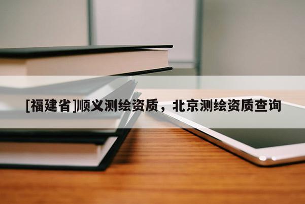 [福建省]順義測(cè)繪資質(zhì)，北京測(cè)繪資質(zhì)查詢(xún)