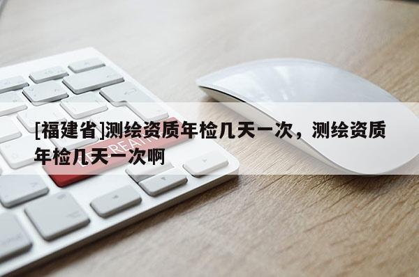 [福建省]測繪資質(zhì)年檢幾天一次，測繪資質(zhì)年檢幾天一次啊