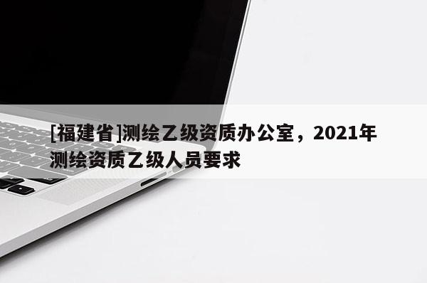 [福建省]測繪乙級資質(zhì)辦公室，2021年測繪資質(zhì)乙級人員要求