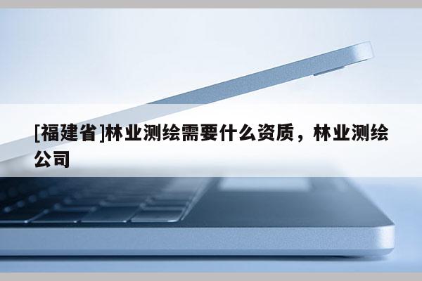 [福建省]林業(yè)測繪需要什么資質(zhì)，林業(yè)測繪公司