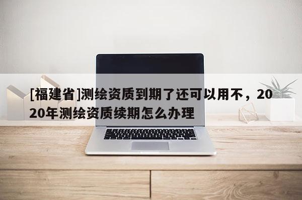 [福建省]測繪資質(zhì)到期了還可以用不，2020年測繪資質(zhì)續(xù)期怎么辦理