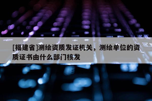 [福建省]測繪資質(zhì)發(fā)證機(jī)關(guān)，測繪單位的資質(zhì)證書由什么部門核發(fā)