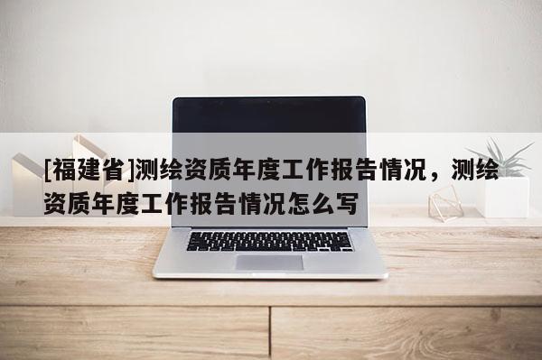 [福建省]測繪資質(zhì)年度工作報告情況，測繪資質(zhì)年度工作報告情況怎么寫