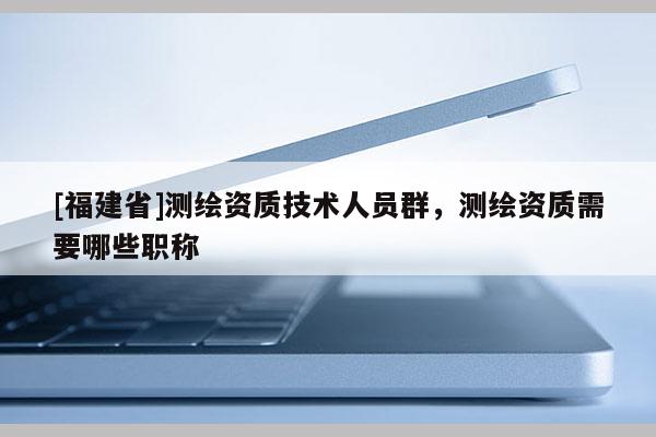 [福建省]測(cè)繪資質(zhì)技術(shù)人員群，測(cè)繪資質(zhì)需要哪些職稱