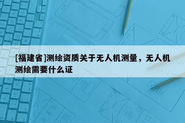 [福建省]測(cè)繪資質(zhì)關(guān)于無(wú)人機(jī)測(cè)量，無(wú)人機(jī)測(cè)繪需要什么證