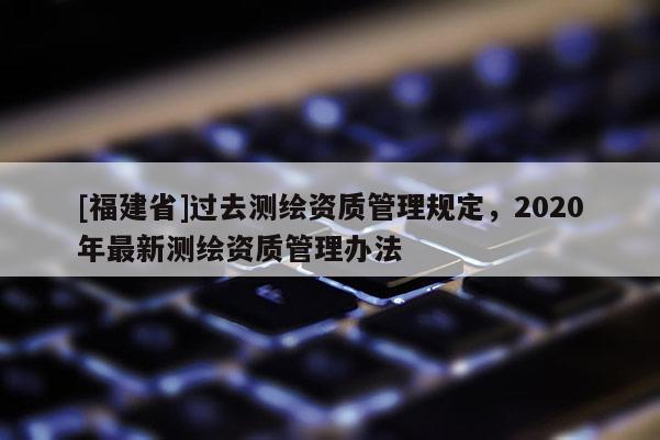 [福建省]過去測繪資質(zhì)管理規(guī)定，2020年最新測繪資質(zhì)管理辦法