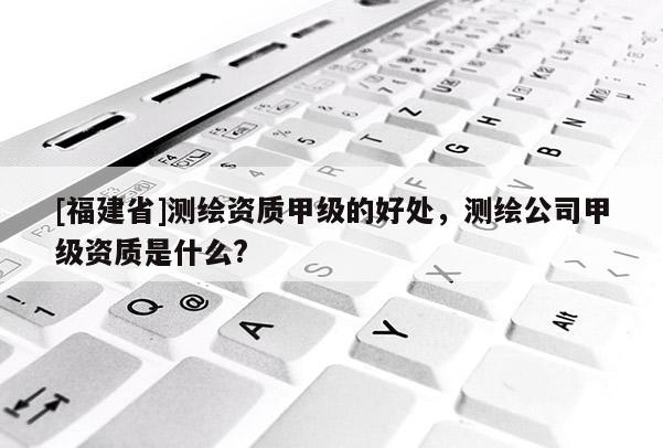 [福建省]測繪資質甲級的好處，測繪公司甲級資質是什么?