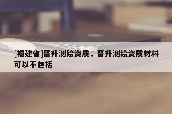 [福建省]晉升測(cè)繪資質(zhì)，晉升測(cè)繪資質(zhì)材料可以不包括