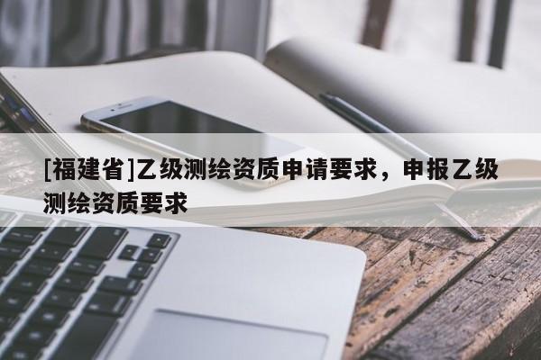 [福建省]乙級測繪資質(zhì)申請要求，申報乙級測繪資質(zhì)要求