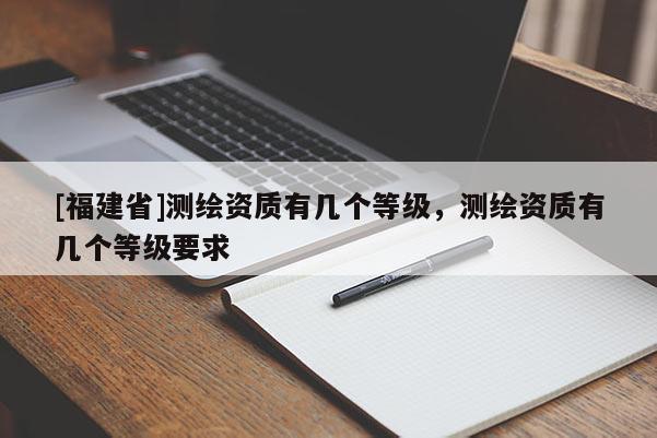 [福建省]測(cè)繪資質(zhì)有幾個(gè)等級(jí)，測(cè)繪資質(zhì)有幾個(gè)等級(jí)要求