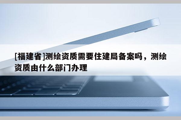 [福建省]測繪資質需要住建局備案嗎，測繪資質由什么部門辦理