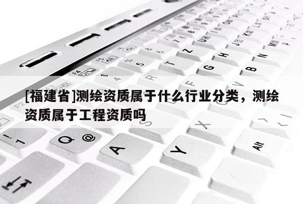 [福建省]測繪資質屬于什么行業(yè)分類，測繪資質屬于工程資質嗎