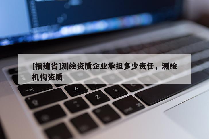 [福建省]測(cè)繪資質(zhì)企業(yè)承擔(dān)多少責(zé)任，測(cè)繪機(jī)構(gòu)資質(zhì)