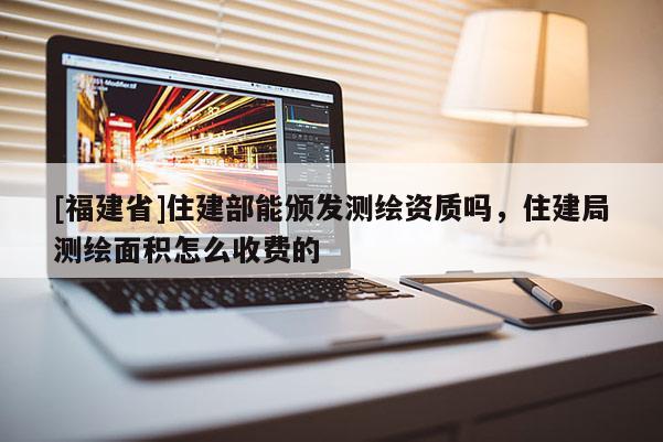 [福建省]住建部能頒發(fā)測繪資質(zhì)嗎，住建局測繪面積怎么收費(fèi)的