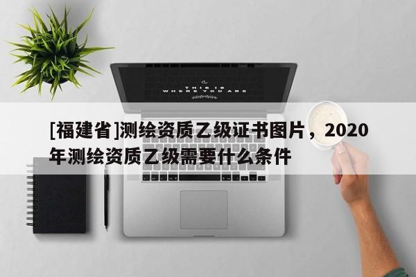 [福建省]測繪資質(zhì)乙級證書圖片，2020年測繪資質(zhì)乙級需要什么條件