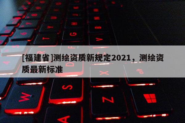 [福建省]測繪資質(zhì)新規(guī)定2021，測繪資質(zhì)最新標準