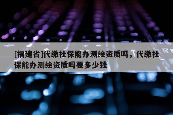 [福建省]代繳社保能辦測(cè)繪資質(zhì)嗎，代繳社保能辦測(cè)繪資質(zhì)嗎要多少錢