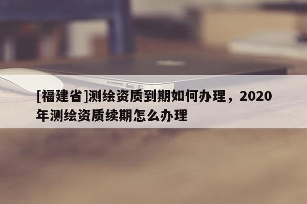 [福建省]測繪資質(zhì)到期如何辦理，2020年測繪資質(zhì)續(xù)期怎么辦理