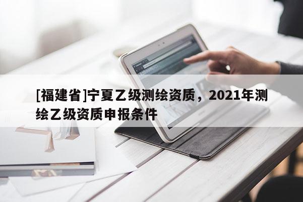 [福建省]寧夏乙級(jí)測(cè)繪資質(zhì)，2021年測(cè)繪乙級(jí)資質(zhì)申報(bào)條件