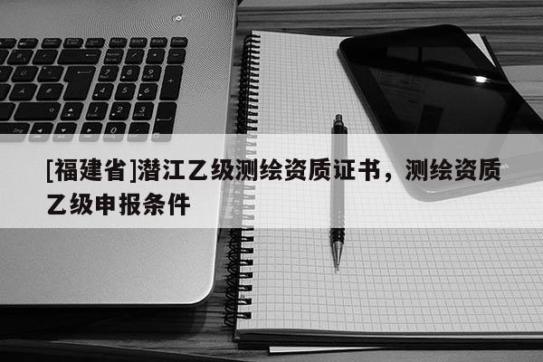 [福建省]潛江乙級(jí)測(cè)繪資質(zhì)證書，測(cè)繪資質(zhì)乙級(jí)申報(bào)條件