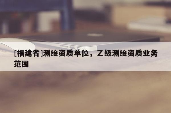 [福建省]測繪資質單位，乙級測繪資質業(yè)務范圍