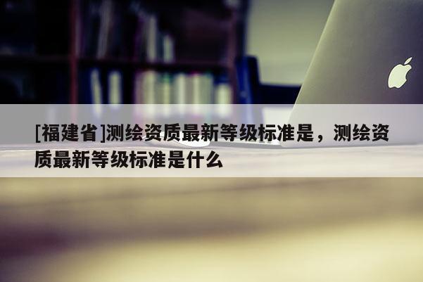 [福建省]測(cè)繪資質(zhì)最新等級(jí)標(biāo)準(zhǔn)是，測(cè)繪資質(zhì)最新等級(jí)標(biāo)準(zhǔn)是什么