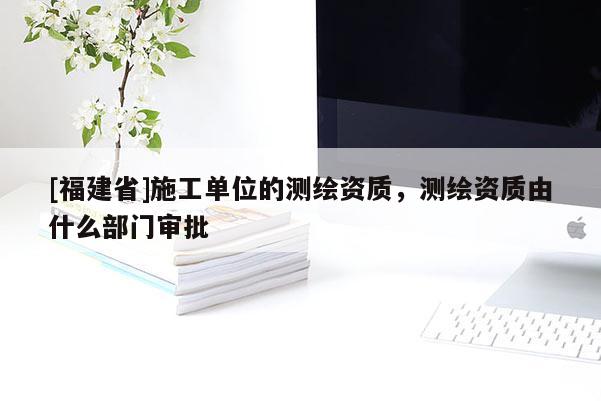 [福建省]施工單位的測(cè)繪資質(zhì)，測(cè)繪資質(zhì)由什么部門審批