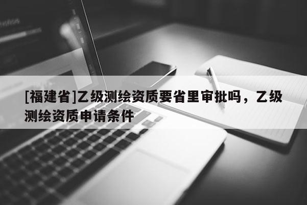 [福建省]乙級測繪資質(zhì)要省里審批嗎，乙級測繪資質(zhì)申請條件