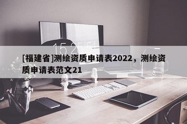 [福建省]測(cè)繪資質(zhì)申請(qǐng)表2022，測(cè)繪資質(zhì)申請(qǐng)表范文21