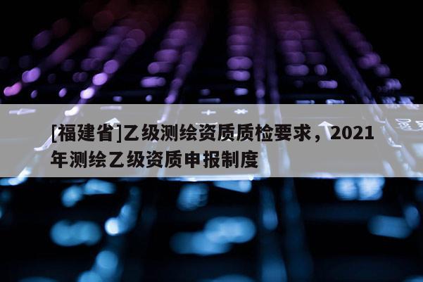 [福建省]乙級測繪資質(zhì)質(zhì)檢要求，2021年測繪乙級資質(zhì)申報(bào)制度