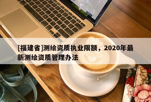 [福建省]測繪資質(zhì)執(zhí)業(yè)限額，2020年最新測繪資質(zhì)管理辦法