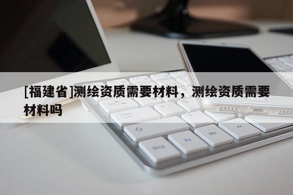 [福建省]測(cè)繪資質(zhì)需要材料，測(cè)繪資質(zhì)需要材料嗎