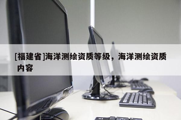 [福建省]海洋測(cè)繪資質(zhì)等級(jí)，海洋測(cè)繪資質(zhì) 內(nèi)容