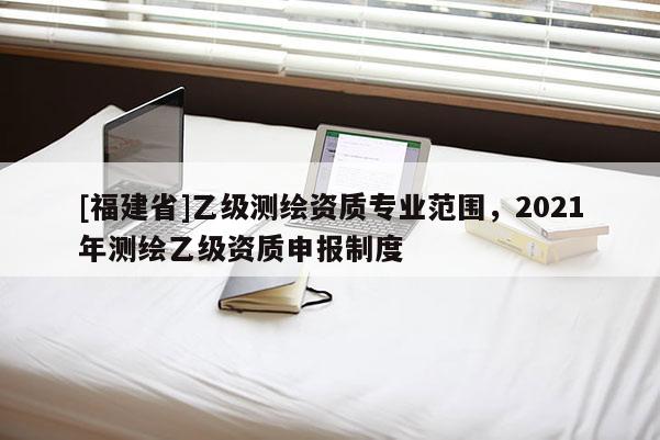 [福建省]乙級(jí)測(cè)繪資質(zhì)專業(yè)范圍，2021年測(cè)繪乙級(jí)資質(zhì)申報(bào)制度