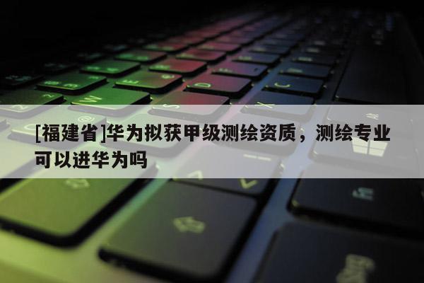 [福建省]華為擬獲甲級(jí)測(cè)繪資質(zhì)，測(cè)繪專業(yè)可以進(jìn)華為嗎