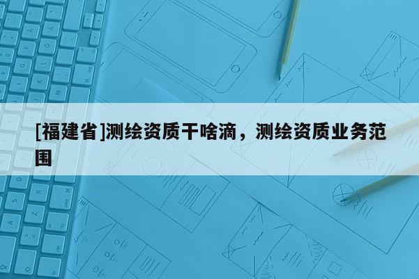 [福建省]測繪資質(zhì)干啥滴，測繪資質(zhì)業(yè)務(wù)范圍