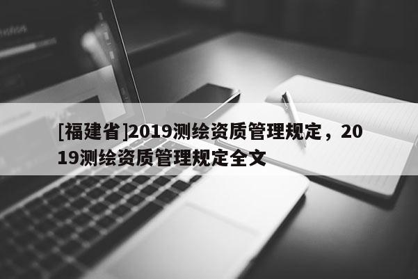 [福建省]2019測(cè)繪資質(zhì)管理規(guī)定，2019測(cè)繪資質(zhì)管理規(guī)定全文