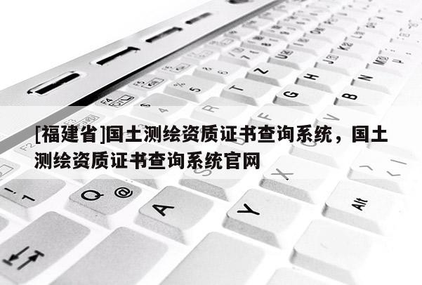 [福建省]國(guó)土測(cè)繪資質(zhì)證書查詢系統(tǒng)，國(guó)土測(cè)繪資質(zhì)證書查詢系統(tǒng)官網(wǎng)