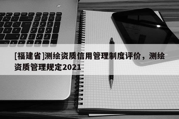 [福建省]測(cè)繪資質(zhì)信用管理制度評(píng)價(jià)，測(cè)繪資質(zhì)管理規(guī)定2021