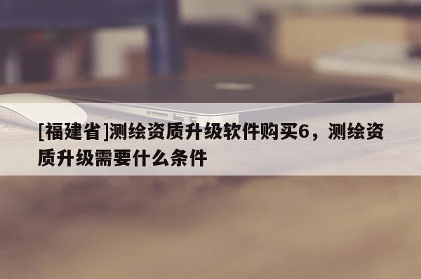 [福建省]測(cè)繪資質(zhì)升級(jí)軟件購(gòu)買(mǎi)6，測(cè)繪資質(zhì)升級(jí)需要什么條件