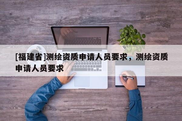 [福建省]測繪資質(zhì)申請人員要求，測繪資質(zhì)申請人員要求