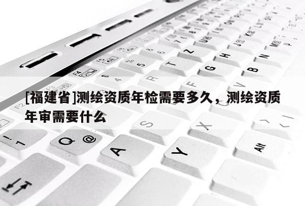 [福建省]測繪資質(zhì)年檢需要多久，測繪資質(zhì)年審需要什么