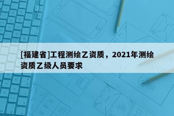 [福建省]工程測繪乙資質(zhì)，2021年測繪資質(zhì)乙級人員要求