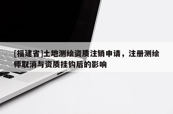 [福建省]土地測繪資質(zhì)注銷申請，注冊測繪師取消與資質(zhì)掛鉤后的影響