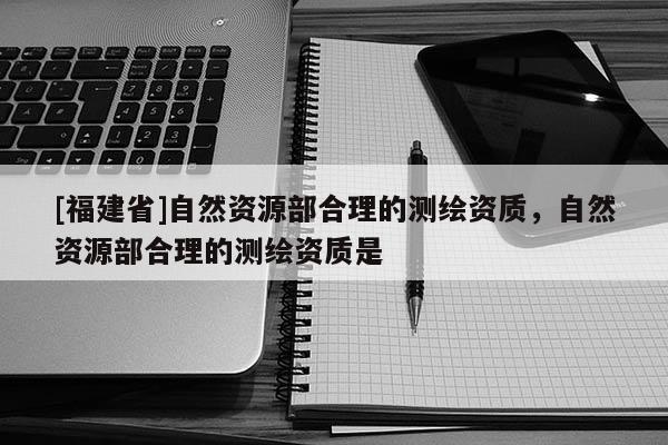 [福建省]自然資源部合理的測(cè)繪資質(zhì)，自然資源部合理的測(cè)繪資質(zhì)是